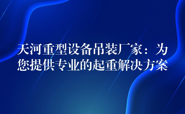 天河重型設(shè)備吊裝廠家：為您提供專業(yè)的起重解決方案