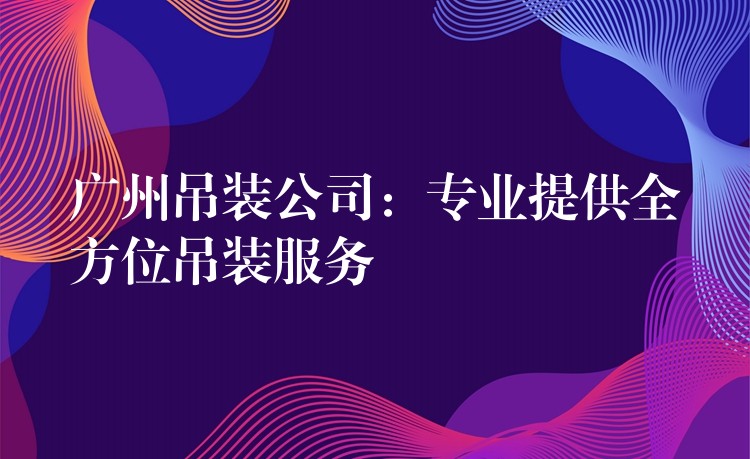 廣州吊裝公司：專業(yè)提供全方位吊裝服務(wù)