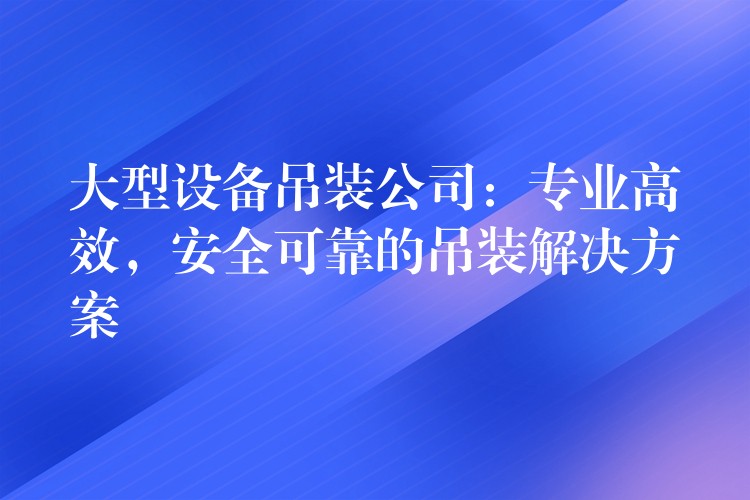 大型設(shè)備吊裝公司：專(zhuān)業(yè)高效，安全可靠的吊裝解決方案