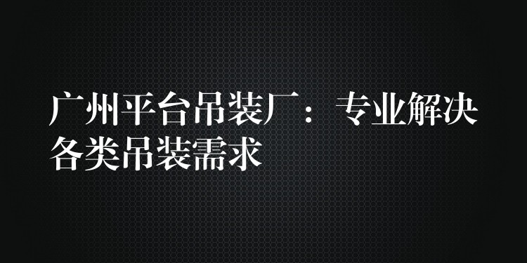 廣州平臺吊裝廠：專業(yè)解決各類吊裝需求