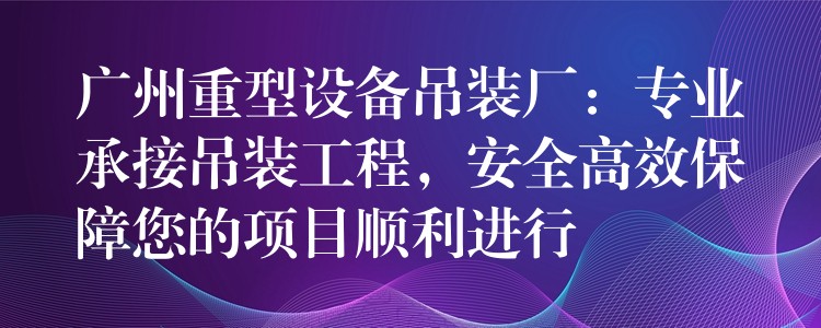 廣州重型設(shè)備吊裝廠：專業(yè)承接吊裝工程，安全高效保障您的項目順利進(jìn)行