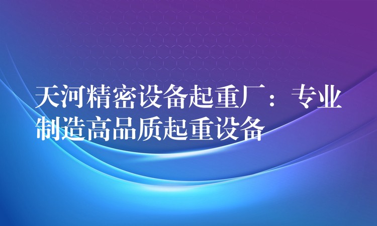 天河精密設(shè)備起重廠：專業(yè)制造高品質(zhì)起重設(shè)備