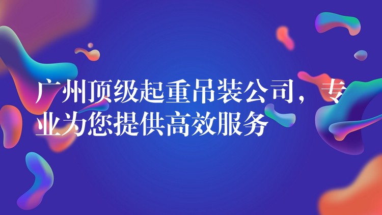 廣州頂級起重吊裝公司，專業(yè)為您提供高效服務