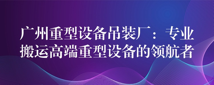 廣州重型設(shè)備吊裝廠：專業(yè)搬運(yùn)高端重型設(shè)備的領(lǐng)航者