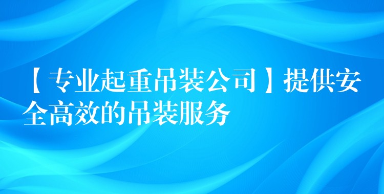 【專業(yè)起重吊裝公司】提供安全高效的吊裝服務(wù)