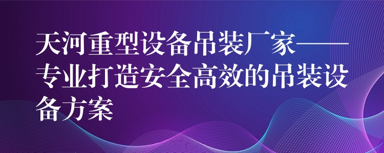 天河重型設(shè)備吊裝廠家——專業(yè)打造安全高效的吊裝設(shè)備方案