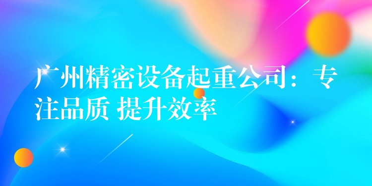 廣州精密設(shè)備起重公司：專注品質(zhì) 提升效率