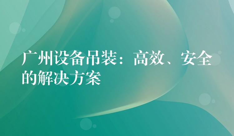 廣州設(shè)備吊裝：高效、安全的解決方案