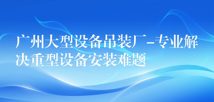 廣州大型設(shè)備吊裝廠-專業(yè)解決重型設(shè)備安裝難題