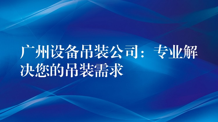 廣州設(shè)備吊裝公司：專(zhuān)業(yè)解決您的吊裝需求