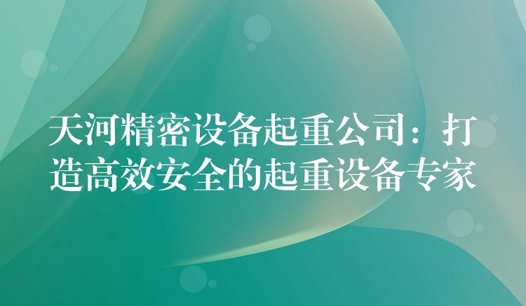 天河精密設(shè)備起重公司：打造高效安全的起重設(shè)備專家