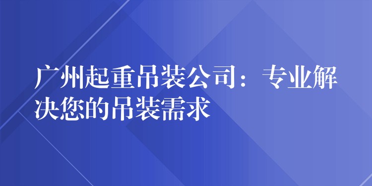 廣州起重吊裝公司：專業(yè)解決您的吊裝需求