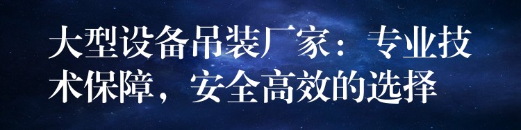 大型設(shè)備吊裝廠家：專業(yè)技術(shù)保障，安全高效的選擇