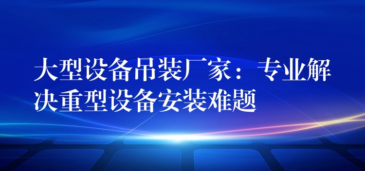 大型設(shè)備吊裝廠家：專業(yè)解決重型設(shè)備安裝難題