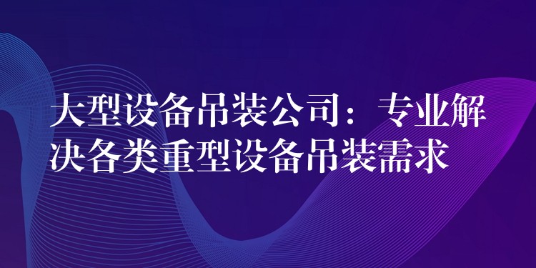 大型設(shè)備吊裝公司：專業(yè)解決各類重型設(shè)備吊裝需求