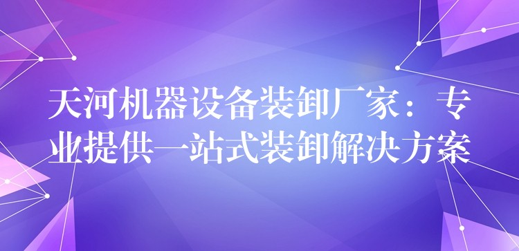 天河機(jī)器設(shè)備裝卸廠家：專業(yè)提供一站式裝卸解決方案