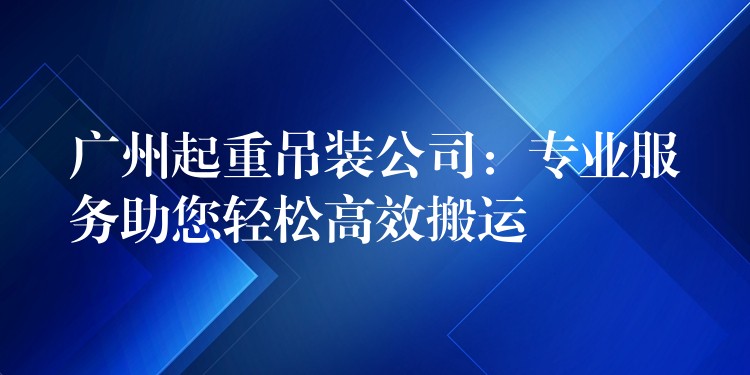 廣州起重吊裝公司：專業(yè)服務(wù)助您輕松高效搬運