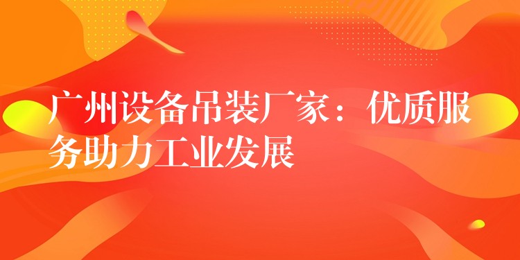 廣州設(shè)備吊裝廠家：優(yōu)質(zhì)服務(wù)助力工業(yè)發(fā)展