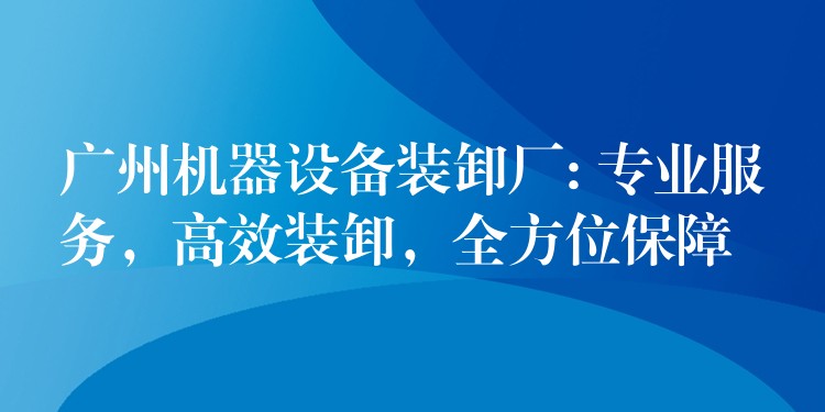 廣州機(jī)器設(shè)備裝卸廠: 專業(yè)服務(wù)，高效裝卸，全方位保障