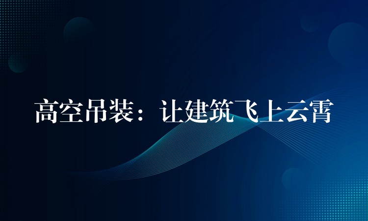 高空吊裝：讓建筑飛上云霄