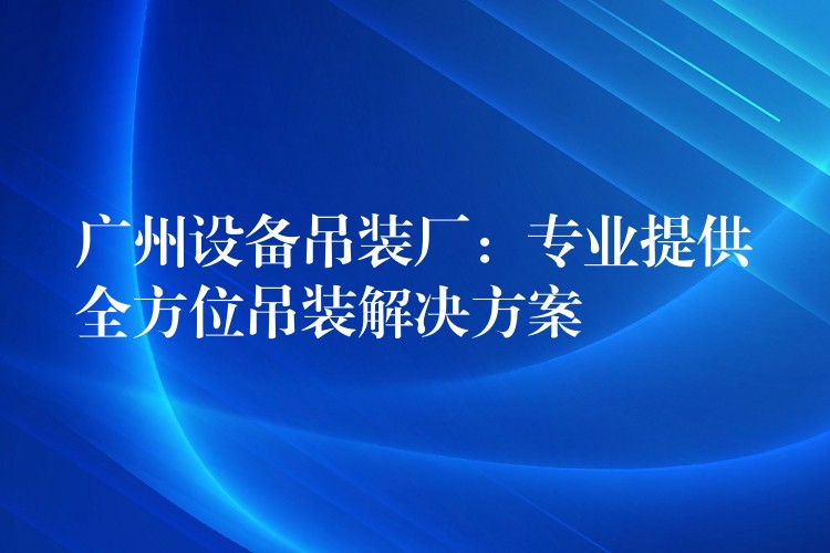 廣州設(shè)備吊裝廠：專業(yè)提供全方位吊裝解決方案