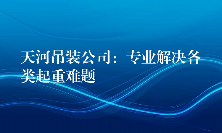 天河吊裝公司：專業(yè)解決各類起重難題