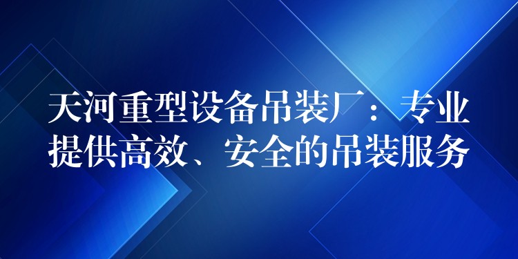 天河重型設(shè)備吊裝廠：專業(yè)提供高效、安全的吊裝服務(wù)