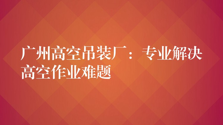 廣州高空吊裝廠：專業(yè)解決高空作業(yè)難題