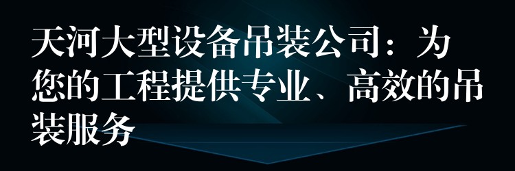 天河大型設(shè)備吊裝公司：為您的工程提供專業(yè)、高效的吊裝服務(wù)