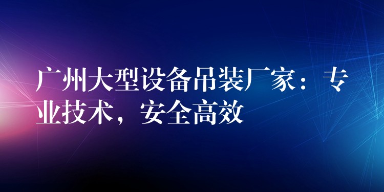 廣州大型設(shè)備吊裝廠家：專業(yè)技術(shù)，安全高效