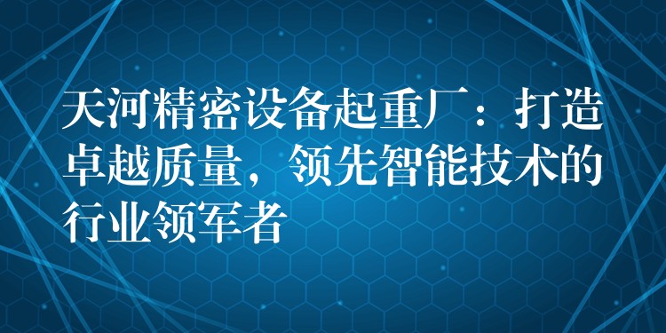 天河精密設(shè)備起重廠：打造卓越質(zhì)量，領(lǐng)先智能技術(shù)的行業(yè)領(lǐng)軍者