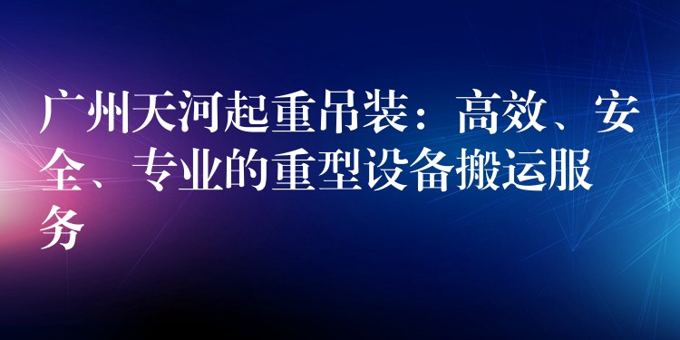 廣州天河起重吊裝：高效、安全、專業(yè)的重型設備搬運服務