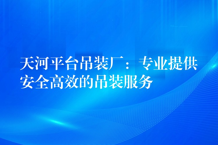 天河平臺吊裝廠：專業(yè)提供安全高效的吊裝服務(wù)