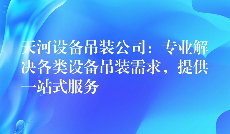 天河設(shè)備吊裝公司：專(zhuān)業(yè)解決各類(lèi)設(shè)備吊裝需求，提供一站式服務(wù)