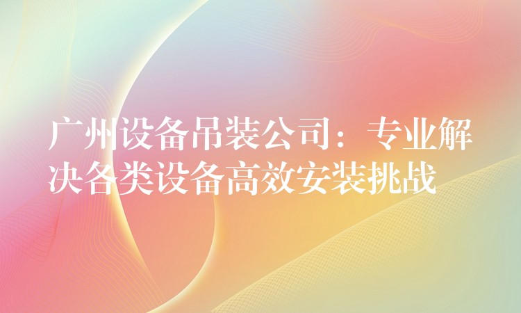 廣州設(shè)備吊裝公司：專業(yè)解決各類設(shè)備高效安裝挑戰(zhàn)