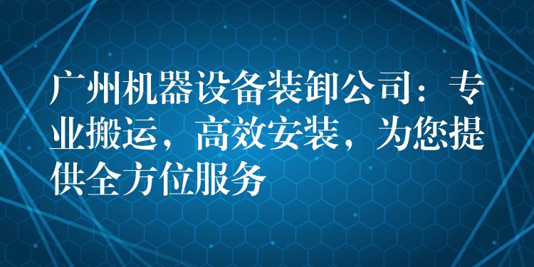 廣州機(jī)器設(shè)備裝卸公司：專業(yè)搬運(yùn)，高效安裝，為您提供全方位服務(wù)