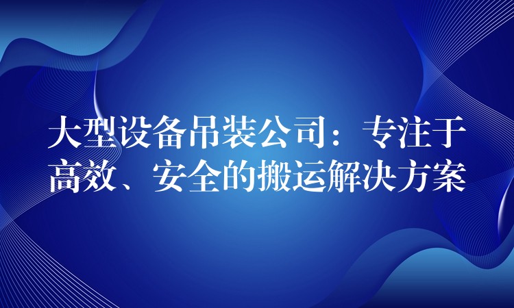 大型設(shè)備吊裝公司：專注于高效、安全的搬運(yùn)解決方案