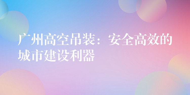 廣州高空吊裝：安全高效的城市建設(shè)利器