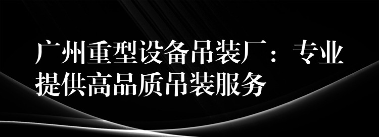 廣州重型設(shè)備吊裝廠：專業(yè)提供高品質(zhì)吊裝服務(wù)