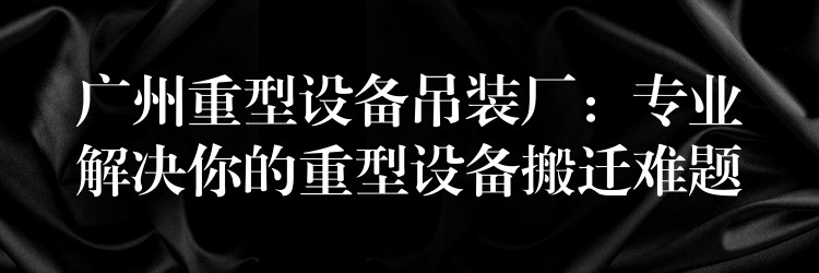 廣州重型設(shè)備吊裝廠：專業(yè)解決你的重型設(shè)備搬遷難題