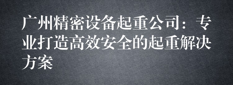 廣州精密設備起重公司：專業(yè)打造高效安全的起重解決方案