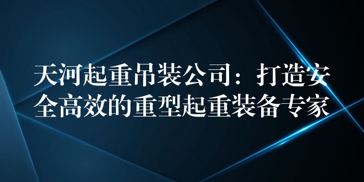 天河起重吊裝公司：打造安全高效的重型起重裝備專家