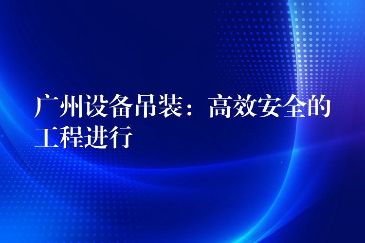 廣州設(shè)備吊裝：高效安全的工程進(jìn)行