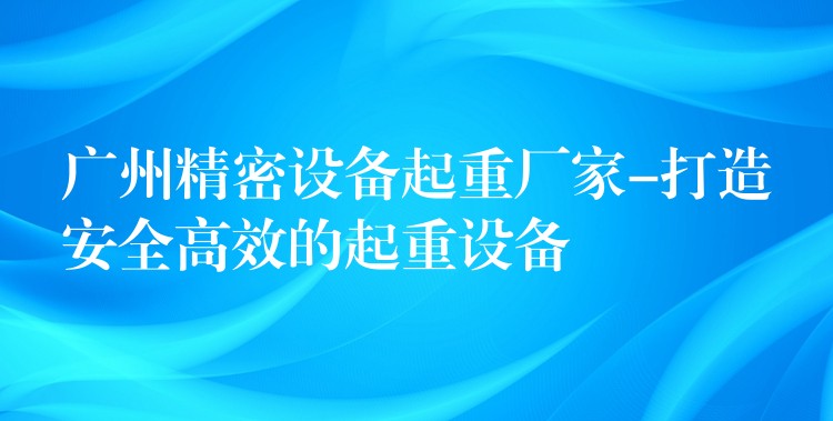 廣州精密設(shè)備起重廠家-打造安全高效的起重設(shè)備