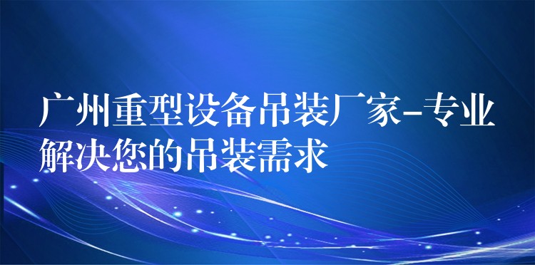 廣州重型設(shè)備吊裝廠家-專業(yè)解決您的吊裝需求