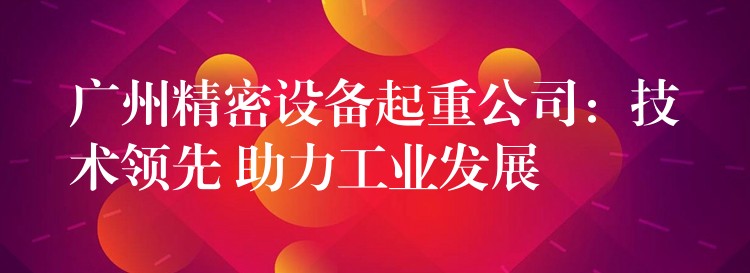 廣州精密設備起重公司：技術(shù)領(lǐng)先 助力工業(yè)發(fā)展