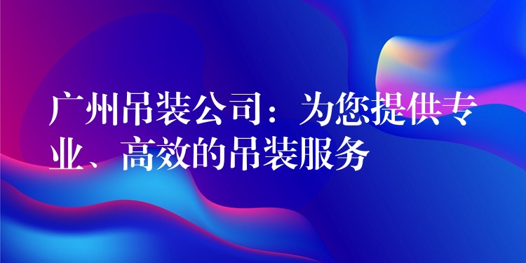 廣州吊裝公司：為您提供專業(yè)、高效的吊裝服務(wù)