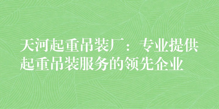 天河起重吊裝廠：專業(yè)提供起重吊裝服務(wù)的領(lǐng)先企業(yè)