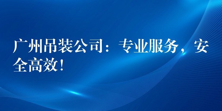 廣州吊裝公司：專業(yè)服務(wù)，安全高效！