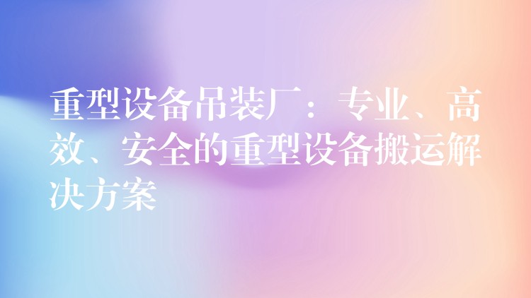 重型設(shè)備吊裝廠：專業(yè)、高效、安全的重型設(shè)備搬運解決方案